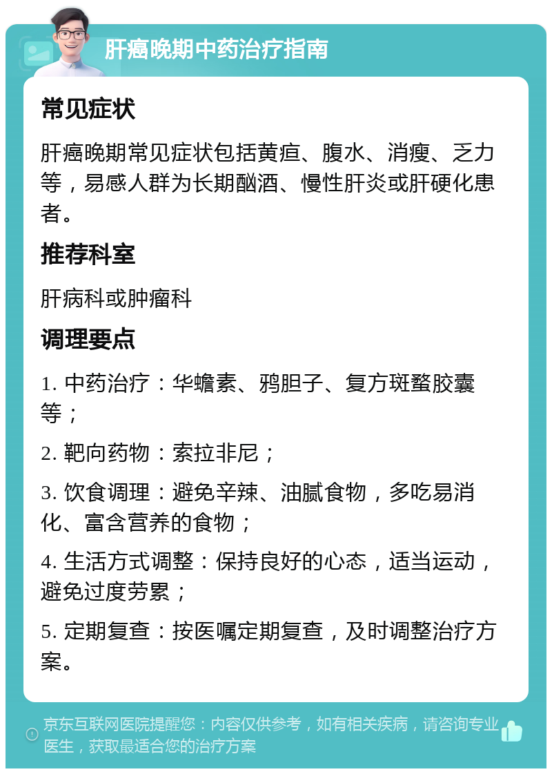 肝癌晚期中药治疗指南 常见症状 肝癌晚期常见症状包括黄疸、腹水、消瘦、乏力等，易感人群为长期酗酒、慢性肝炎或肝硬化患者。 推荐科室 肝病科或肿瘤科 调理要点 1. 中药治疗：华蟾素、鸦胆子、复方斑蝥胶囊等； 2. 靶向药物：索拉非尼； 3. 饮食调理：避免辛辣、油腻食物，多吃易消化、富含营养的食物； 4. 生活方式调整：保持良好的心态，适当运动，避免过度劳累； 5. 定期复查：按医嘱定期复查，及时调整治疗方案。