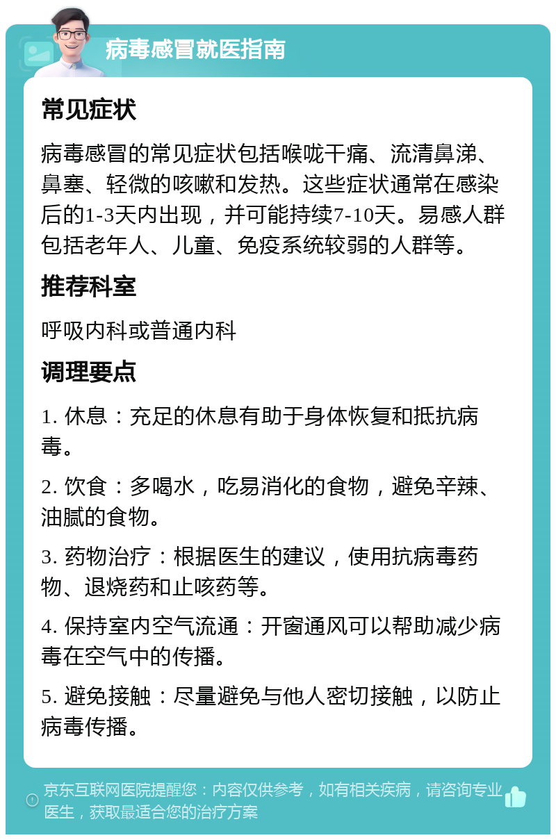 病毒感冒就医指南 常见症状 病毒感冒的常见症状包括喉咙干痛、流清鼻涕、鼻塞、轻微的咳嗽和发热。这些症状通常在感染后的1-3天内出现，并可能持续7-10天。易感人群包括老年人、儿童、免疫系统较弱的人群等。 推荐科室 呼吸内科或普通内科 调理要点 1. 休息：充足的休息有助于身体恢复和抵抗病毒。 2. 饮食：多喝水，吃易消化的食物，避免辛辣、油腻的食物。 3. 药物治疗：根据医生的建议，使用抗病毒药物、退烧药和止咳药等。 4. 保持室内空气流通：开窗通风可以帮助减少病毒在空气中的传播。 5. 避免接触：尽量避免与他人密切接触，以防止病毒传播。