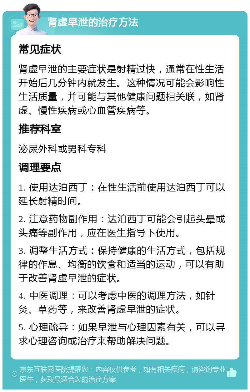 肾虚早泄的治疗方法 常见症状 肾虚早泄的主要症状是射精过快，通常在性生活开始后几分钟内就发生。这种情况可能会影响性生活质量，并可能与其他健康问题相关联，如肾虚、慢性疾病或心血管疾病等。 推荐科室 泌尿外科或男科专科 调理要点 1. 使用达泊西丁：在性生活前使用达泊西丁可以延长射精时间。 2. 注意药物副作用：达泊西丁可能会引起头晕或头痛等副作用，应在医生指导下使用。 3. 调整生活方式：保持健康的生活方式，包括规律的作息、均衡的饮食和适当的运动，可以有助于改善肾虚早泄的症状。 4. 中医调理：可以考虑中医的调理方法，如针灸、草药等，来改善肾虚早泄的症状。 5. 心理疏导：如果早泄与心理因素有关，可以寻求心理咨询或治疗来帮助解决问题。