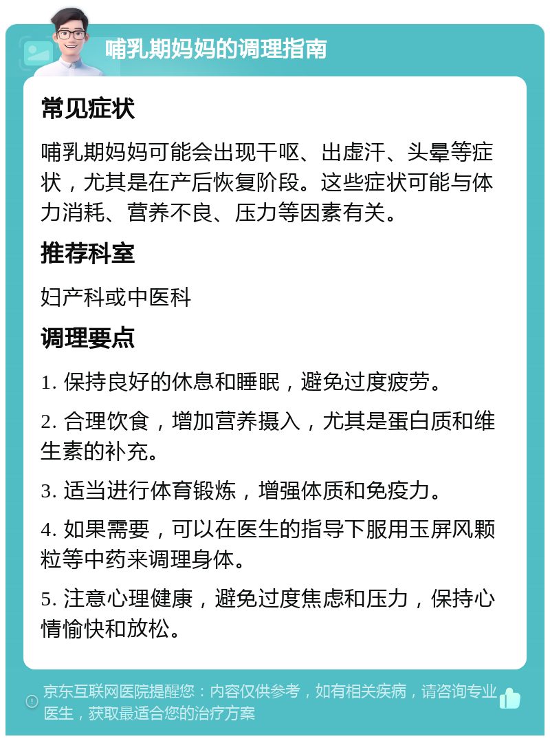 哺乳期妈妈的调理指南 常见症状 哺乳期妈妈可能会出现干呕、出虚汗、头晕等症状，尤其是在产后恢复阶段。这些症状可能与体力消耗、营养不良、压力等因素有关。 推荐科室 妇产科或中医科 调理要点 1. 保持良好的休息和睡眠，避免过度疲劳。 2. 合理饮食，增加营养摄入，尤其是蛋白质和维生素的补充。 3. 适当进行体育锻炼，增强体质和免疫力。 4. 如果需要，可以在医生的指导下服用玉屏风颗粒等中药来调理身体。 5. 注意心理健康，避免过度焦虑和压力，保持心情愉快和放松。