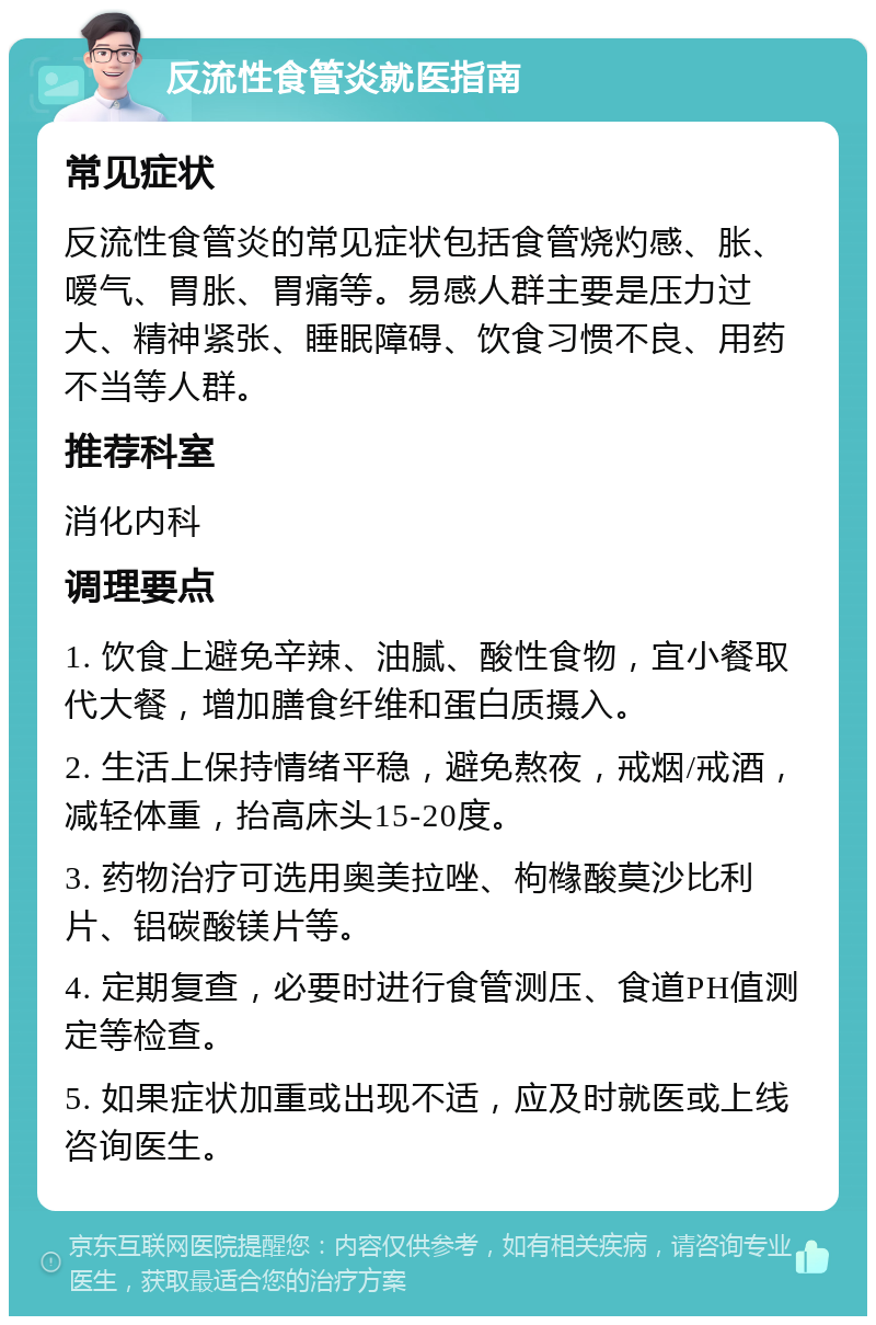 反流性食管炎就医指南 常见症状 反流性食管炎的常见症状包括食管烧灼感、胀、嗳气、胃胀、胃痛等。易感人群主要是压力过大、精神紧张、睡眠障碍、饮食习惯不良、用药不当等人群。 推荐科室 消化内科 调理要点 1. 饮食上避免辛辣、油腻、酸性食物，宜小餐取代大餐，增加膳食纤维和蛋白质摄入。 2. 生活上保持情绪平稳，避免熬夜，戒烟/戒酒，减轻体重，抬高床头15-20度。 3. 药物治疗可选用奥美拉唑、枸橼酸莫沙比利片、铝碳酸镁片等。 4. 定期复查，必要时进行食管测压、食道PH值测定等检查。 5. 如果症状加重或出现不适，应及时就医或上线咨询医生。