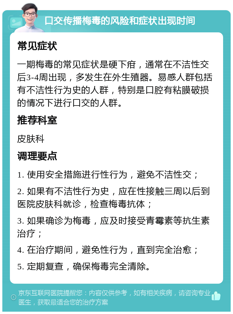 口交传播梅毒的风险和症状出现时间 常见症状 一期梅毒的常见症状是硬下疳，通常在不洁性交后3-4周出现，多发生在外生殖器。易感人群包括有不洁性行为史的人群，特别是口腔有粘膜破损的情况下进行口交的人群。 推荐科室 皮肤科 调理要点 1. 使用安全措施进行性行为，避免不洁性交； 2. 如果有不洁性行为史，应在性接触三周以后到医院皮肤科就诊，检查梅毒抗体； 3. 如果确诊为梅毒，应及时接受青霉素等抗生素治疗； 4. 在治疗期间，避免性行为，直到完全治愈； 5. 定期复查，确保梅毒完全清除。