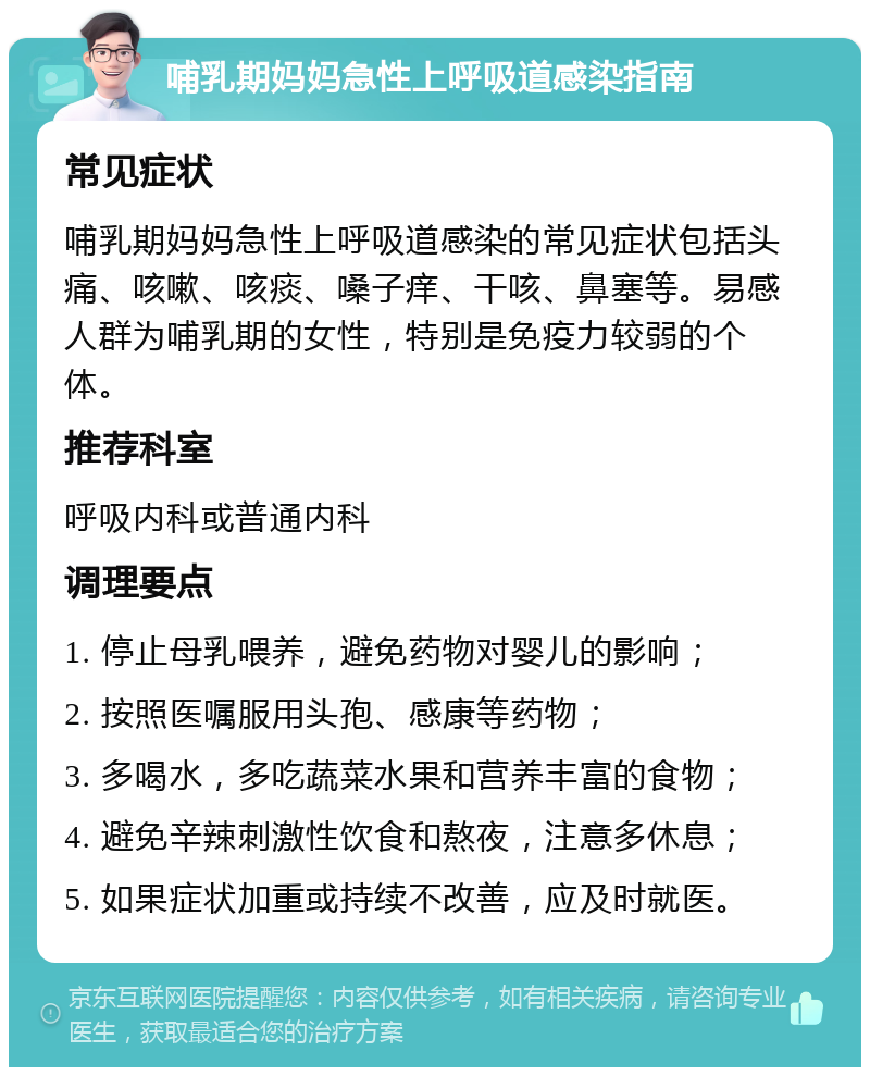 哺乳期妈妈急性上呼吸道感染指南 常见症状 哺乳期妈妈急性上呼吸道感染的常见症状包括头痛、咳嗽、咳痰、嗓子痒、干咳、鼻塞等。易感人群为哺乳期的女性，特别是免疫力较弱的个体。 推荐科室 呼吸内科或普通内科 调理要点 1. 停止母乳喂养，避免药物对婴儿的影响； 2. 按照医嘱服用头孢、感康等药物； 3. 多喝水，多吃蔬菜水果和营养丰富的食物； 4. 避免辛辣刺激性饮食和熬夜，注意多休息； 5. 如果症状加重或持续不改善，应及时就医。