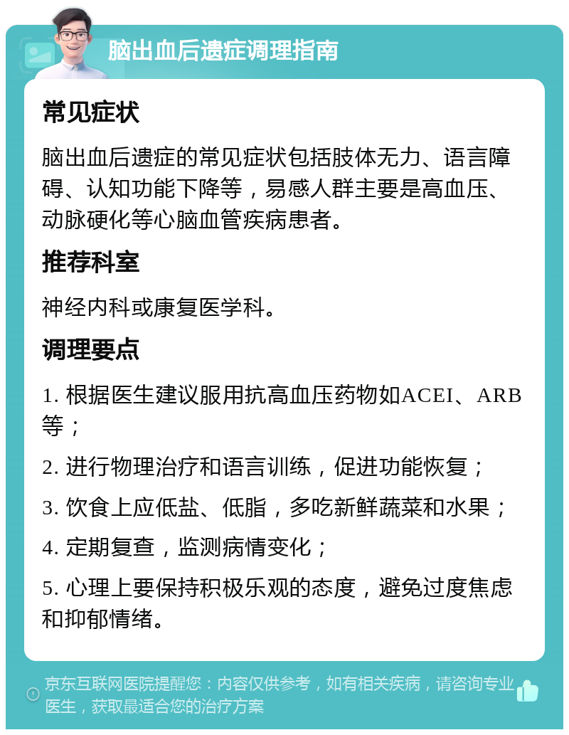 脑出血后遗症调理指南 常见症状 脑出血后遗症的常见症状包括肢体无力、语言障碍、认知功能下降等，易感人群主要是高血压、动脉硬化等心脑血管疾病患者。 推荐科室 神经内科或康复医学科。 调理要点 1. 根据医生建议服用抗高血压药物如ACEI、ARB等； 2. 进行物理治疗和语言训练，促进功能恢复； 3. 饮食上应低盐、低脂，多吃新鲜蔬菜和水果； 4. 定期复查，监测病情变化； 5. 心理上要保持积极乐观的态度，避免过度焦虑和抑郁情绪。