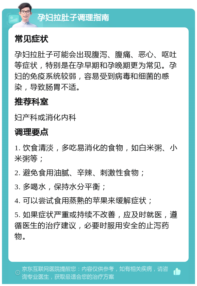 孕妇拉肚子调理指南 常见症状 孕妇拉肚子可能会出现腹泻、腹痛、恶心、呕吐等症状，特别是在孕早期和孕晚期更为常见。孕妇的免疫系统较弱，容易受到病毒和细菌的感染，导致肠胃不适。 推荐科室 妇产科或消化内科 调理要点 1. 饮食清淡，多吃易消化的食物，如白米粥、小米粥等； 2. 避免食用油腻、辛辣、刺激性食物； 3. 多喝水，保持水分平衡； 4. 可以尝试食用蒸熟的苹果来缓解症状； 5. 如果症状严重或持续不改善，应及时就医，遵循医生的治疗建议，必要时服用安全的止泻药物。