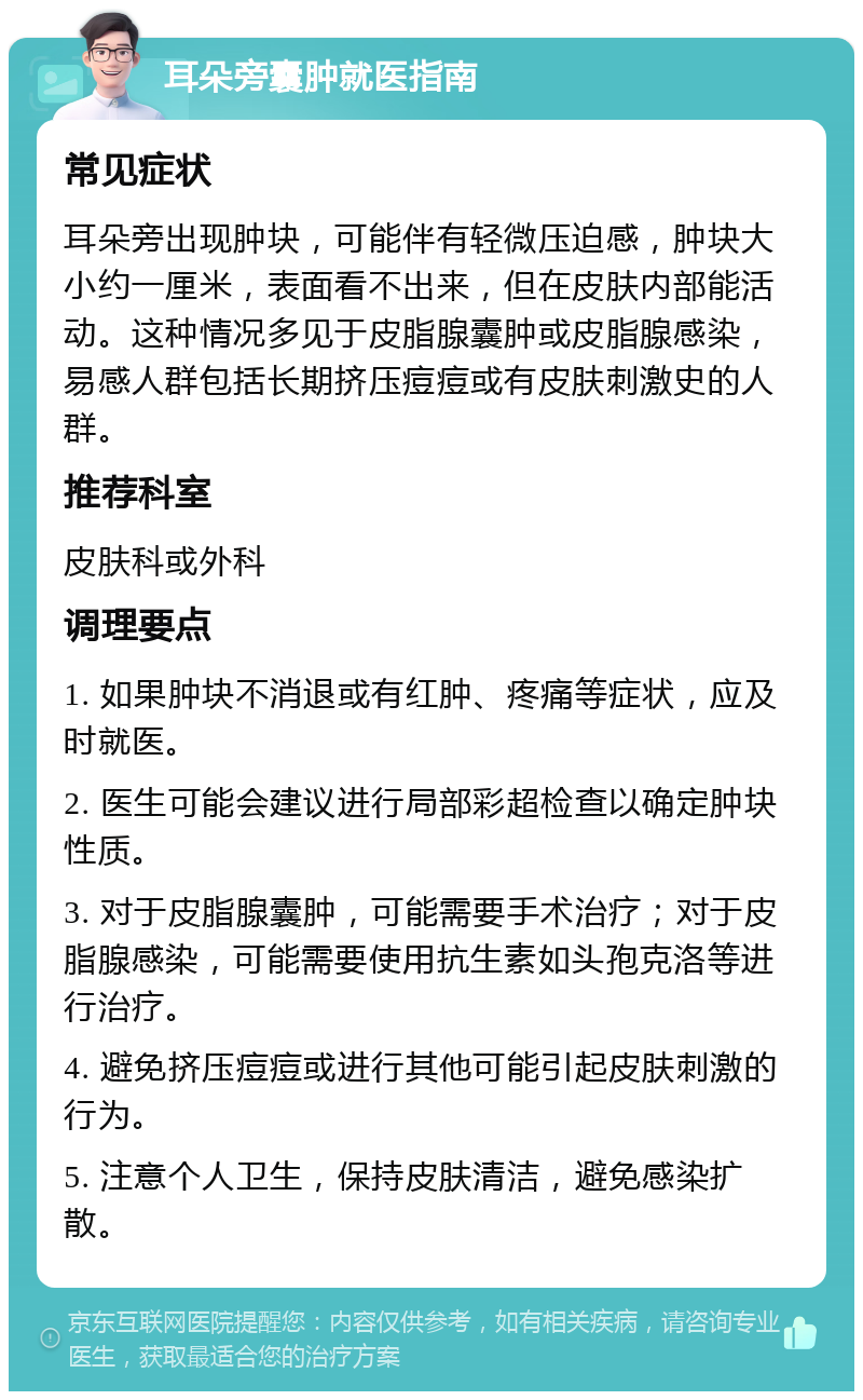 耳朵旁囊肿就医指南 常见症状 耳朵旁出现肿块，可能伴有轻微压迫感，肿块大小约一厘米，表面看不出来，但在皮肤内部能活动。这种情况多见于皮脂腺囊肿或皮脂腺感染，易感人群包括长期挤压痘痘或有皮肤刺激史的人群。 推荐科室 皮肤科或外科 调理要点 1. 如果肿块不消退或有红肿、疼痛等症状，应及时就医。 2. 医生可能会建议进行局部彩超检查以确定肿块性质。 3. 对于皮脂腺囊肿，可能需要手术治疗；对于皮脂腺感染，可能需要使用抗生素如头孢克洛等进行治疗。 4. 避免挤压痘痘或进行其他可能引起皮肤刺激的行为。 5. 注意个人卫生，保持皮肤清洁，避免感染扩散。