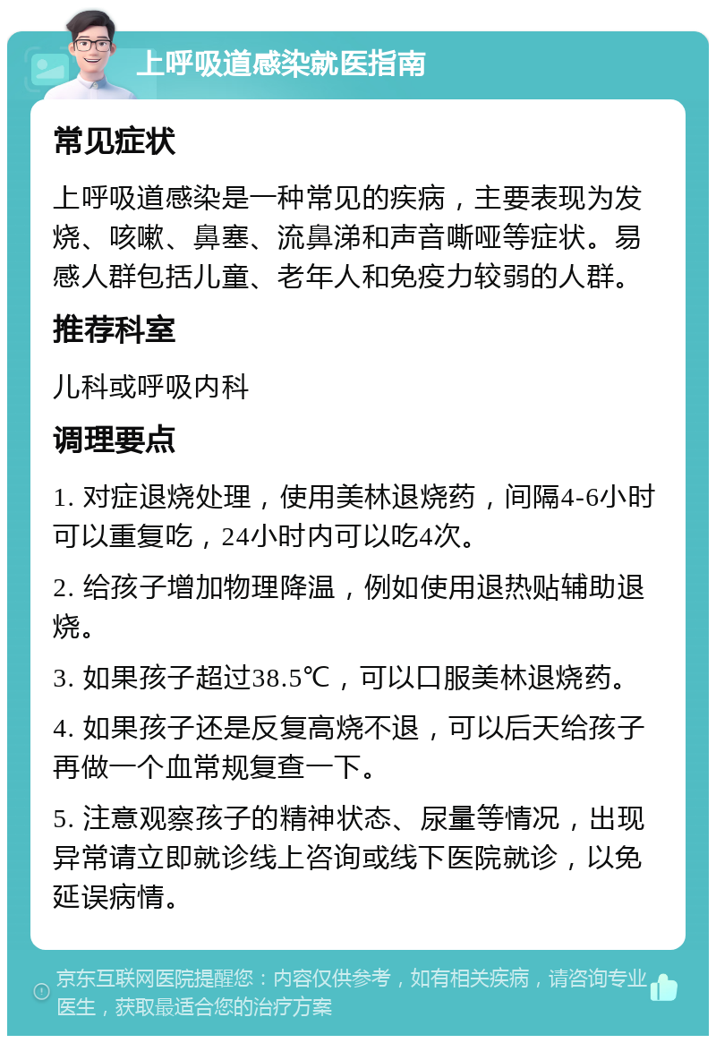 上呼吸道感染就医指南 常见症状 上呼吸道感染是一种常见的疾病，主要表现为发烧、咳嗽、鼻塞、流鼻涕和声音嘶哑等症状。易感人群包括儿童、老年人和免疫力较弱的人群。 推荐科室 儿科或呼吸内科 调理要点 1. 对症退烧处理，使用美林退烧药，间隔4-6小时可以重复吃，24小时内可以吃4次。 2. 给孩子增加物理降温，例如使用退热贴辅助退烧。 3. 如果孩子超过38.5℃，可以口服美林退烧药。 4. 如果孩子还是反复高烧不退，可以后天给孩子再做一个血常规复查一下。 5. 注意观察孩子的精神状态、尿量等情况，出现异常请立即就诊线上咨询或线下医院就诊，以免延误病情。