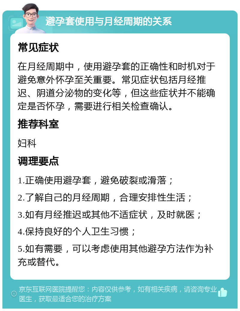 避孕套使用与月经周期的关系 常见症状 在月经周期中，使用避孕套的正确性和时机对于避免意外怀孕至关重要。常见症状包括月经推迟、阴道分泌物的变化等，但这些症状并不能确定是否怀孕，需要进行相关检查确认。 推荐科室 妇科 调理要点 1.正确使用避孕套，避免破裂或滑落； 2.了解自己的月经周期，合理安排性生活； 3.如有月经推迟或其他不适症状，及时就医； 4.保持良好的个人卫生习惯； 5.如有需要，可以考虑使用其他避孕方法作为补充或替代。