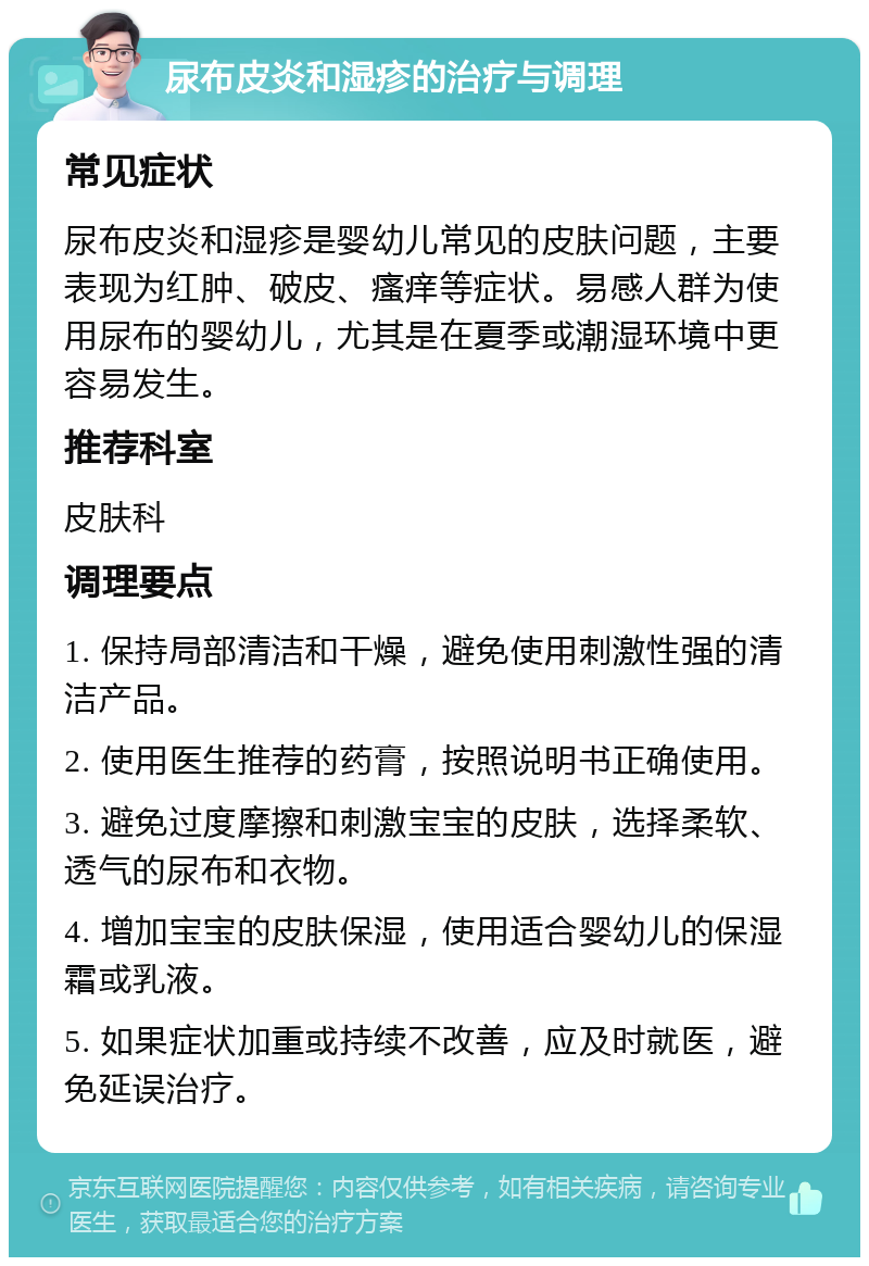 尿布皮炎和湿疹的治疗与调理 常见症状 尿布皮炎和湿疹是婴幼儿常见的皮肤问题，主要表现为红肿、破皮、瘙痒等症状。易感人群为使用尿布的婴幼儿，尤其是在夏季或潮湿环境中更容易发生。 推荐科室 皮肤科 调理要点 1. 保持局部清洁和干燥，避免使用刺激性强的清洁产品。 2. 使用医生推荐的药膏，按照说明书正确使用。 3. 避免过度摩擦和刺激宝宝的皮肤，选择柔软、透气的尿布和衣物。 4. 增加宝宝的皮肤保湿，使用适合婴幼儿的保湿霜或乳液。 5. 如果症状加重或持续不改善，应及时就医，避免延误治疗。