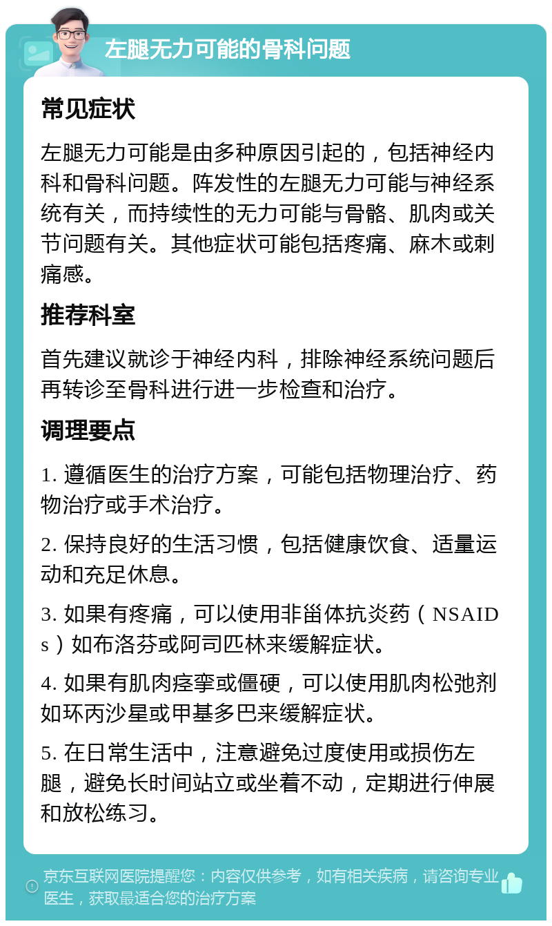 左腿无力可能的骨科问题 常见症状 左腿无力可能是由多种原因引起的，包括神经内科和骨科问题。阵发性的左腿无力可能与神经系统有关，而持续性的无力可能与骨骼、肌肉或关节问题有关。其他症状可能包括疼痛、麻木或刺痛感。 推荐科室 首先建议就诊于神经内科，排除神经系统问题后再转诊至骨科进行进一步检查和治疗。 调理要点 1. 遵循医生的治疗方案，可能包括物理治疗、药物治疗或手术治疗。 2. 保持良好的生活习惯，包括健康饮食、适量运动和充足休息。 3. 如果有疼痛，可以使用非甾体抗炎药（NSAIDs）如布洛芬或阿司匹林来缓解症状。 4. 如果有肌肉痉挛或僵硬，可以使用肌肉松弛剂如环丙沙星或甲基多巴来缓解症状。 5. 在日常生活中，注意避免过度使用或损伤左腿，避免长时间站立或坐着不动，定期进行伸展和放松练习。