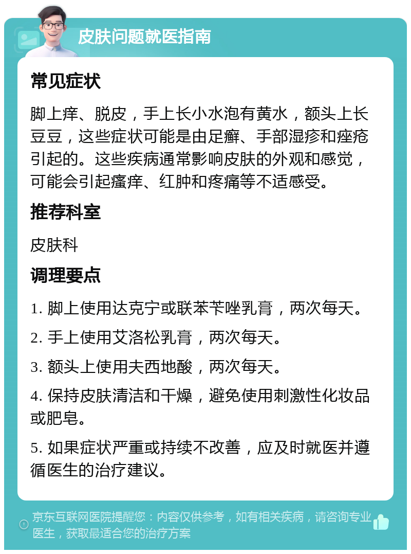 皮肤问题就医指南 常见症状 脚上痒、脱皮，手上长小水泡有黄水，额头上长豆豆，这些症状可能是由足癣、手部湿疹和痤疮引起的。这些疾病通常影响皮肤的外观和感觉，可能会引起瘙痒、红肿和疼痛等不适感受。 推荐科室 皮肤科 调理要点 1. 脚上使用达克宁或联苯苄唑乳膏，两次每天。 2. 手上使用艾洛松乳膏，两次每天。 3. 额头上使用夫西地酸，两次每天。 4. 保持皮肤清洁和干燥，避免使用刺激性化妆品或肥皂。 5. 如果症状严重或持续不改善，应及时就医并遵循医生的治疗建议。