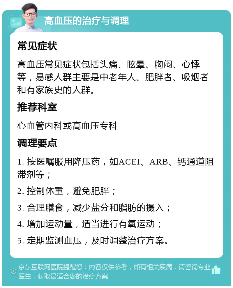 高血压的治疗与调理 常见症状 高血压常见症状包括头痛、眩晕、胸闷、心悸等，易感人群主要是中老年人、肥胖者、吸烟者和有家族史的人群。 推荐科室 心血管内科或高血压专科 调理要点 1. 按医嘱服用降压药，如ACEI、ARB、钙通道阻滞剂等； 2. 控制体重，避免肥胖； 3. 合理膳食，减少盐分和脂肪的摄入； 4. 增加运动量，适当进行有氧运动； 5. 定期监测血压，及时调整治疗方案。