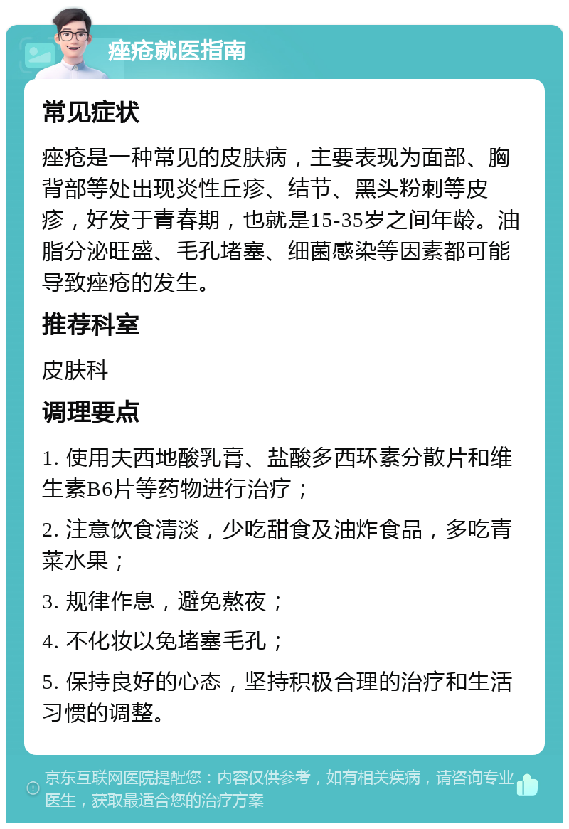 痤疮就医指南 常见症状 痤疮是一种常见的皮肤病，主要表现为面部、胸背部等处出现炎性丘疹、结节、黑头粉刺等皮疹，好发于青春期，也就是15-35岁之间年龄。油脂分泌旺盛、毛孔堵塞、细菌感染等因素都可能导致痤疮的发生。 推荐科室 皮肤科 调理要点 1. 使用夫西地酸乳膏、盐酸多西环素分散片和维生素B6片等药物进行治疗； 2. 注意饮食清淡，少吃甜食及油炸食品，多吃青菜水果； 3. 规律作息，避免熬夜； 4. 不化妆以免堵塞毛孔； 5. 保持良好的心态，坚持积极合理的治疗和生活习惯的调整。