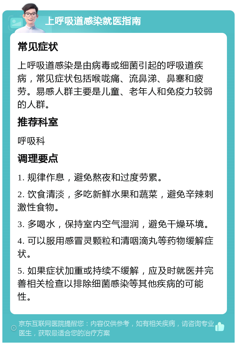 上呼吸道感染就医指南 常见症状 上呼吸道感染是由病毒或细菌引起的呼吸道疾病，常见症状包括喉咙痛、流鼻涕、鼻塞和疲劳。易感人群主要是儿童、老年人和免疫力较弱的人群。 推荐科室 呼吸科 调理要点 1. 规律作息，避免熬夜和过度劳累。 2. 饮食清淡，多吃新鲜水果和蔬菜，避免辛辣刺激性食物。 3. 多喝水，保持室内空气湿润，避免干燥环境。 4. 可以服用感冒灵颗粒和清咽滴丸等药物缓解症状。 5. 如果症状加重或持续不缓解，应及时就医并完善相关检查以排除细菌感染等其他疾病的可能性。