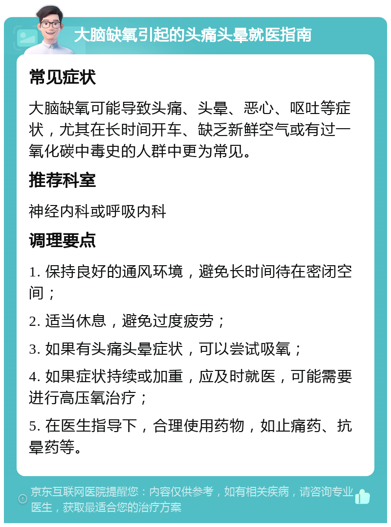 大脑缺氧引起的头痛头晕就医指南 常见症状 大脑缺氧可能导致头痛、头晕、恶心、呕吐等症状，尤其在长时间开车、缺乏新鲜空气或有过一氧化碳中毒史的人群中更为常见。 推荐科室 神经内科或呼吸内科 调理要点 1. 保持良好的通风环境，避免长时间待在密闭空间； 2. 适当休息，避免过度疲劳； 3. 如果有头痛头晕症状，可以尝试吸氧； 4. 如果症状持续或加重，应及时就医，可能需要进行高压氧治疗； 5. 在医生指导下，合理使用药物，如止痛药、抗晕药等。