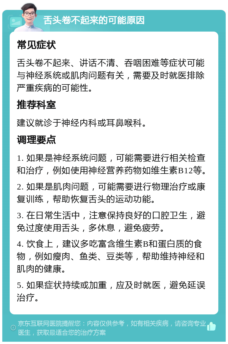 舌头卷不起来的可能原因 常见症状 舌头卷不起来、讲话不清、吞咽困难等症状可能与神经系统或肌肉问题有关，需要及时就医排除严重疾病的可能性。 推荐科室 建议就诊于神经内科或耳鼻喉科。 调理要点 1. 如果是神经系统问题，可能需要进行相关检查和治疗，例如使用神经营养药物如维生素B12等。 2. 如果是肌肉问题，可能需要进行物理治疗或康复训练，帮助恢复舌头的运动功能。 3. 在日常生活中，注意保持良好的口腔卫生，避免过度使用舌头，多休息，避免疲劳。 4. 饮食上，建议多吃富含维生素B和蛋白质的食物，例如瘦肉、鱼类、豆类等，帮助维持神经和肌肉的健康。 5. 如果症状持续或加重，应及时就医，避免延误治疗。