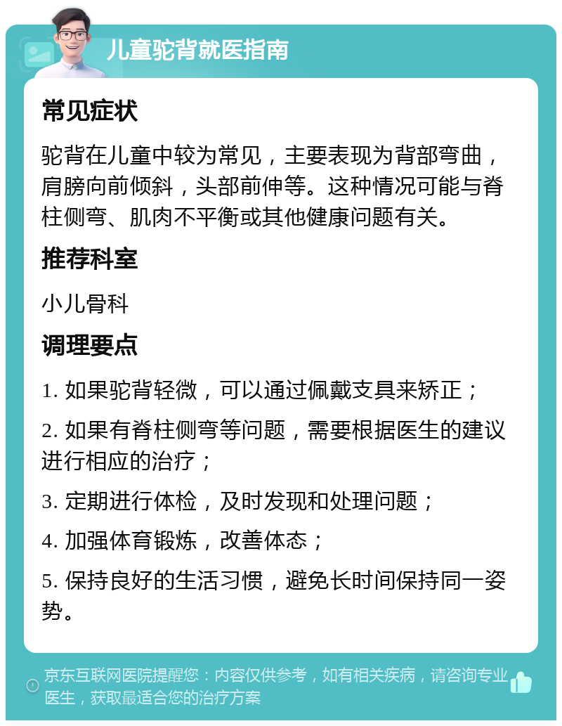 儿童驼背就医指南 常见症状 驼背在儿童中较为常见，主要表现为背部弯曲，肩膀向前倾斜，头部前伸等。这种情况可能与脊柱侧弯、肌肉不平衡或其他健康问题有关。 推荐科室 小儿骨科 调理要点 1. 如果驼背轻微，可以通过佩戴支具来矫正； 2. 如果有脊柱侧弯等问题，需要根据医生的建议进行相应的治疗； 3. 定期进行体检，及时发现和处理问题； 4. 加强体育锻炼，改善体态； 5. 保持良好的生活习惯，避免长时间保持同一姿势。