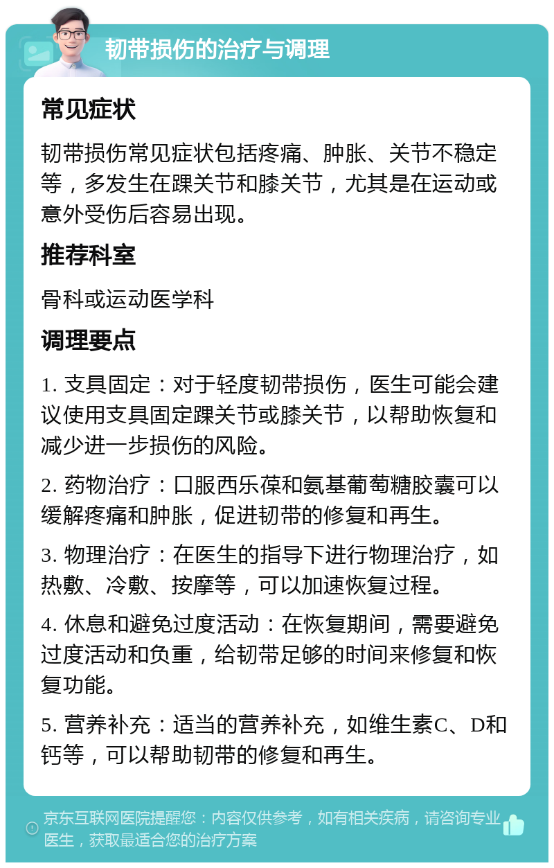 韧带损伤的治疗与调理 常见症状 韧带损伤常见症状包括疼痛、肿胀、关节不稳定等，多发生在踝关节和膝关节，尤其是在运动或意外受伤后容易出现。 推荐科室 骨科或运动医学科 调理要点 1. 支具固定：对于轻度韧带损伤，医生可能会建议使用支具固定踝关节或膝关节，以帮助恢复和减少进一步损伤的风险。 2. 药物治疗：口服西乐葆和氨基葡萄糖胶囊可以缓解疼痛和肿胀，促进韧带的修复和再生。 3. 物理治疗：在医生的指导下进行物理治疗，如热敷、冷敷、按摩等，可以加速恢复过程。 4. 休息和避免过度活动：在恢复期间，需要避免过度活动和负重，给韧带足够的时间来修复和恢复功能。 5. 营养补充：适当的营养补充，如维生素C、D和钙等，可以帮助韧带的修复和再生。