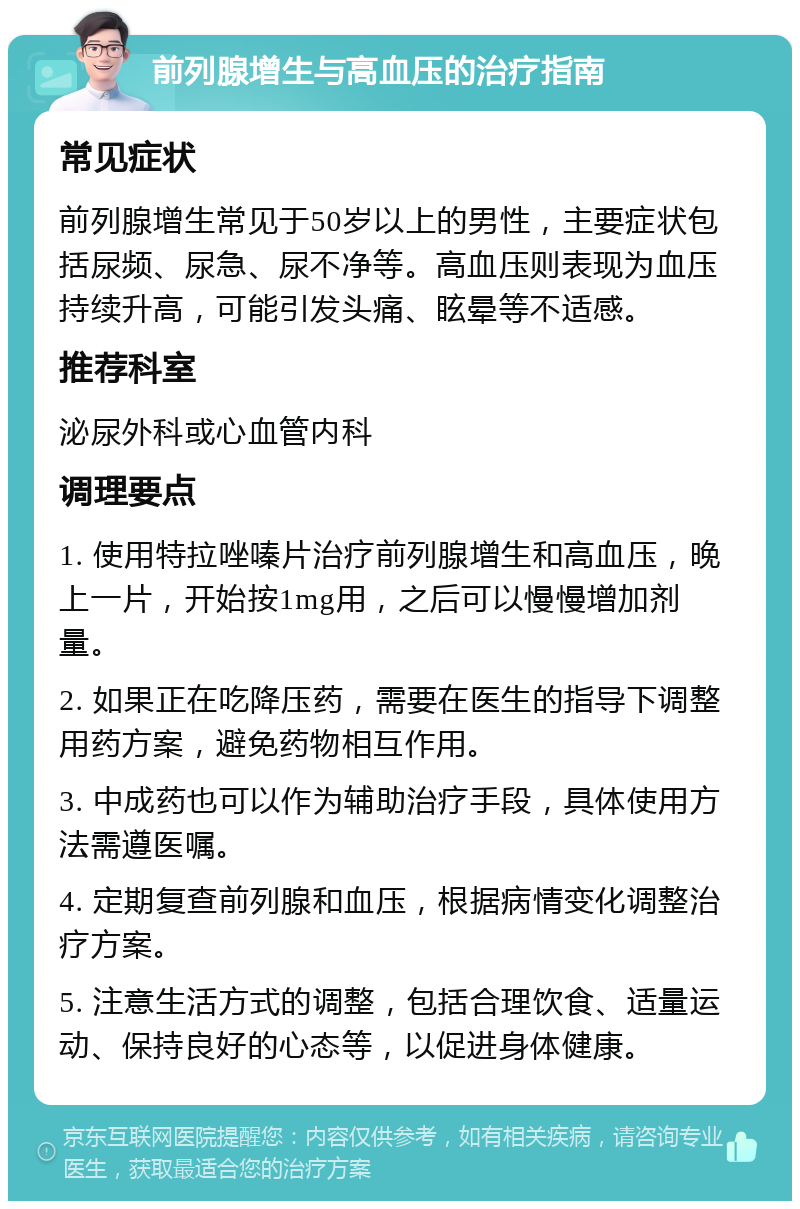 前列腺增生与高血压的治疗指南 常见症状 前列腺增生常见于50岁以上的男性，主要症状包括尿频、尿急、尿不净等。高血压则表现为血压持续升高，可能引发头痛、眩晕等不适感。 推荐科室 泌尿外科或心血管内科 调理要点 1. 使用特拉唑嗪片治疗前列腺增生和高血压，晚上一片，开始按1mg用，之后可以慢慢增加剂量。 2. 如果正在吃降压药，需要在医生的指导下调整用药方案，避免药物相互作用。 3. 中成药也可以作为辅助治疗手段，具体使用方法需遵医嘱。 4. 定期复查前列腺和血压，根据病情变化调整治疗方案。 5. 注意生活方式的调整，包括合理饮食、适量运动、保持良好的心态等，以促进身体健康。