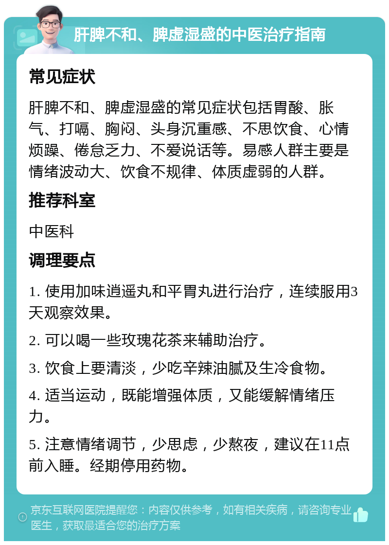 肝脾不和、脾虚湿盛的中医治疗指南 常见症状 肝脾不和、脾虚湿盛的常见症状包括胃酸、胀气、打嗝、胸闷、头身沉重感、不思饮食、心情烦躁、倦怠乏力、不爱说话等。易感人群主要是情绪波动大、饮食不规律、体质虚弱的人群。 推荐科室 中医科 调理要点 1. 使用加味逍遥丸和平胃丸进行治疗，连续服用3天观察效果。 2. 可以喝一些玫瑰花茶来辅助治疗。 3. 饮食上要清淡，少吃辛辣油腻及生冷食物。 4. 适当运动，既能增强体质，又能缓解情绪压力。 5. 注意情绪调节，少思虑，少熬夜，建议在11点前入睡。经期停用药物。