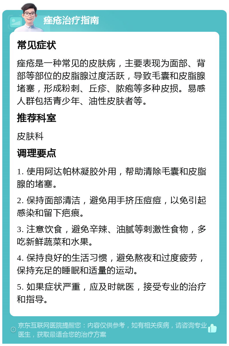 痤疮治疗指南 常见症状 痤疮是一种常见的皮肤病，主要表现为面部、背部等部位的皮脂腺过度活跃，导致毛囊和皮脂腺堵塞，形成粉刺、丘疹、脓疱等多种皮损。易感人群包括青少年、油性皮肤者等。 推荐科室 皮肤科 调理要点 1. 使用阿达帕林凝胶外用，帮助清除毛囊和皮脂腺的堵塞。 2. 保持面部清洁，避免用手挤压痘痘，以免引起感染和留下疤痕。 3. 注意饮食，避免辛辣、油腻等刺激性食物，多吃新鲜蔬菜和水果。 4. 保持良好的生活习惯，避免熬夜和过度疲劳，保持充足的睡眠和适量的运动。 5. 如果症状严重，应及时就医，接受专业的治疗和指导。