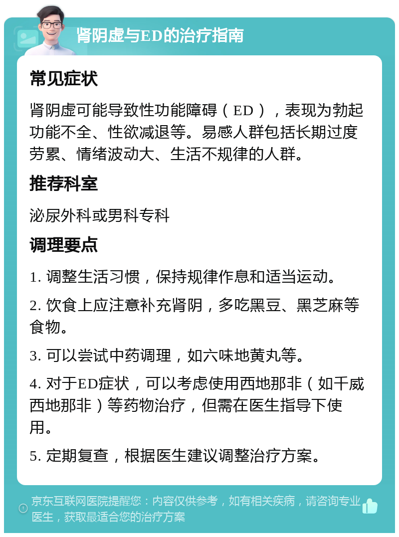 肾阴虚与ED的治疗指南 常见症状 肾阴虚可能导致性功能障碍（ED），表现为勃起功能不全、性欲减退等。易感人群包括长期过度劳累、情绪波动大、生活不规律的人群。 推荐科室 泌尿外科或男科专科 调理要点 1. 调整生活习惯，保持规律作息和适当运动。 2. 饮食上应注意补充肾阴，多吃黑豆、黑芝麻等食物。 3. 可以尝试中药调理，如六味地黄丸等。 4. 对于ED症状，可以考虑使用西地那非（如千威西地那非）等药物治疗，但需在医生指导下使用。 5. 定期复查，根据医生建议调整治疗方案。