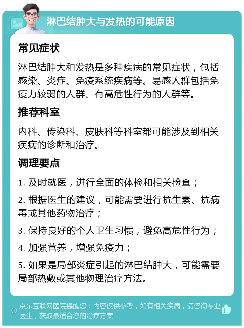 淋巴结肿大与发热的可能原因 常见症状 淋巴结肿大和发热是多种疾病的常见症状，包括感染、炎症、免疫系统疾病等。易感人群包括免疫力较弱的人群、有高危性行为的人群等。 推荐科室 内科、传染科、皮肤科等科室都可能涉及到相关疾病的诊断和治疗。 调理要点 1. 及时就医，进行全面的体检和相关检查； 2. 根据医生的建议，可能需要进行抗生素、抗病毒或其他药物治疗； 3. 保持良好的个人卫生习惯，避免高危性行为； 4. 加强营养，增强免疫力； 5. 如果是局部炎症引起的淋巴结肿大，可能需要局部热敷或其他物理治疗方法。