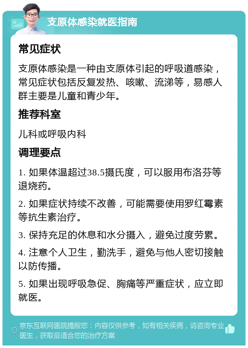 支原体感染就医指南 常见症状 支原体感染是一种由支原体引起的呼吸道感染，常见症状包括反复发热、咳嗽、流涕等，易感人群主要是儿童和青少年。 推荐科室 儿科或呼吸内科 调理要点 1. 如果体温超过38.5摄氏度，可以服用布洛芬等退烧药。 2. 如果症状持续不改善，可能需要使用罗红霉素等抗生素治疗。 3. 保持充足的休息和水分摄入，避免过度劳累。 4. 注意个人卫生，勤洗手，避免与他人密切接触以防传播。 5. 如果出现呼吸急促、胸痛等严重症状，应立即就医。