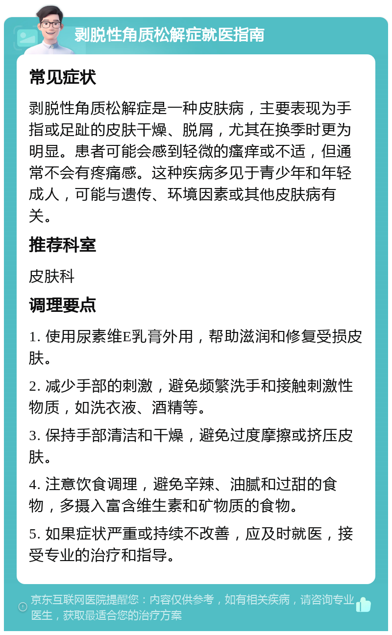 剥脱性角质松解症就医指南 常见症状 剥脱性角质松解症是一种皮肤病，主要表现为手指或足趾的皮肤干燥、脱屑，尤其在换季时更为明显。患者可能会感到轻微的瘙痒或不适，但通常不会有疼痛感。这种疾病多见于青少年和年轻成人，可能与遗传、环境因素或其他皮肤病有关。 推荐科室 皮肤科 调理要点 1. 使用尿素维E乳膏外用，帮助滋润和修复受损皮肤。 2. 减少手部的刺激，避免频繁洗手和接触刺激性物质，如洗衣液、酒精等。 3. 保持手部清洁和干燥，避免过度摩擦或挤压皮肤。 4. 注意饮食调理，避免辛辣、油腻和过甜的食物，多摄入富含维生素和矿物质的食物。 5. 如果症状严重或持续不改善，应及时就医，接受专业的治疗和指导。