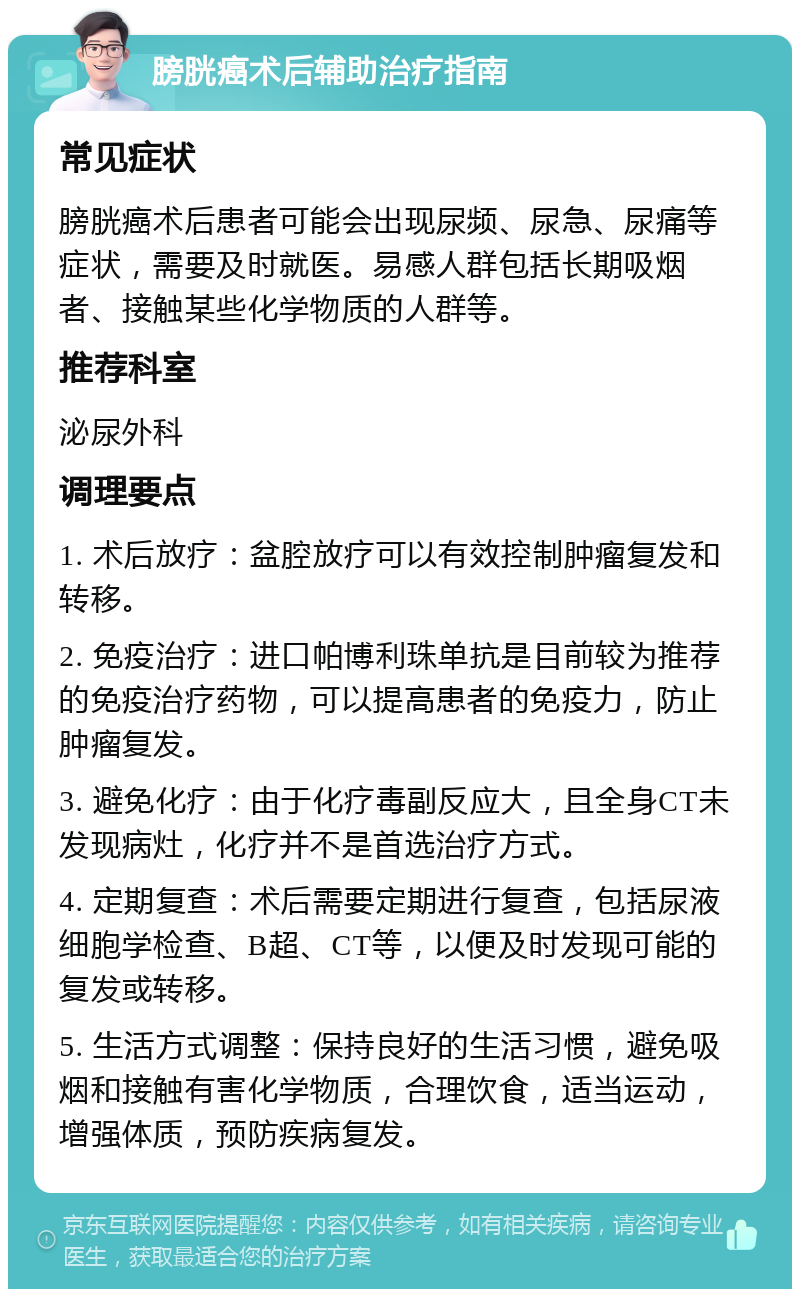 膀胱癌术后辅助治疗指南 常见症状 膀胱癌术后患者可能会出现尿频、尿急、尿痛等症状，需要及时就医。易感人群包括长期吸烟者、接触某些化学物质的人群等。 推荐科室 泌尿外科 调理要点 1. 术后放疗：盆腔放疗可以有效控制肿瘤复发和转移。 2. 免疫治疗：进口帕博利珠单抗是目前较为推荐的免疫治疗药物，可以提高患者的免疫力，防止肿瘤复发。 3. 避免化疗：由于化疗毒副反应大，且全身CT未发现病灶，化疗并不是首选治疗方式。 4. 定期复查：术后需要定期进行复查，包括尿液细胞学检查、B超、CT等，以便及时发现可能的复发或转移。 5. 生活方式调整：保持良好的生活习惯，避免吸烟和接触有害化学物质，合理饮食，适当运动，增强体质，预防疾病复发。