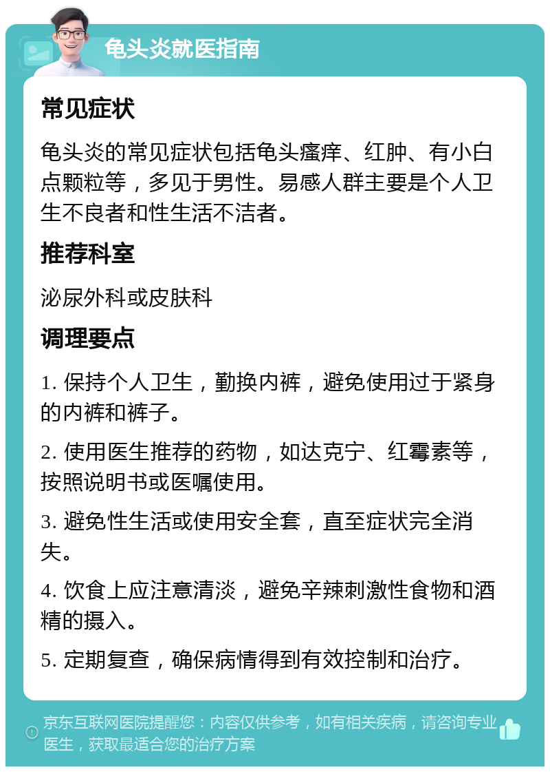 龟头炎就医指南 常见症状 龟头炎的常见症状包括龟头瘙痒、红肿、有小白点颗粒等，多见于男性。易感人群主要是个人卫生不良者和性生活不洁者。 推荐科室 泌尿外科或皮肤科 调理要点 1. 保持个人卫生，勤换内裤，避免使用过于紧身的内裤和裤子。 2. 使用医生推荐的药物，如达克宁、红霉素等，按照说明书或医嘱使用。 3. 避免性生活或使用安全套，直至症状完全消失。 4. 饮食上应注意清淡，避免辛辣刺激性食物和酒精的摄入。 5. 定期复查，确保病情得到有效控制和治疗。