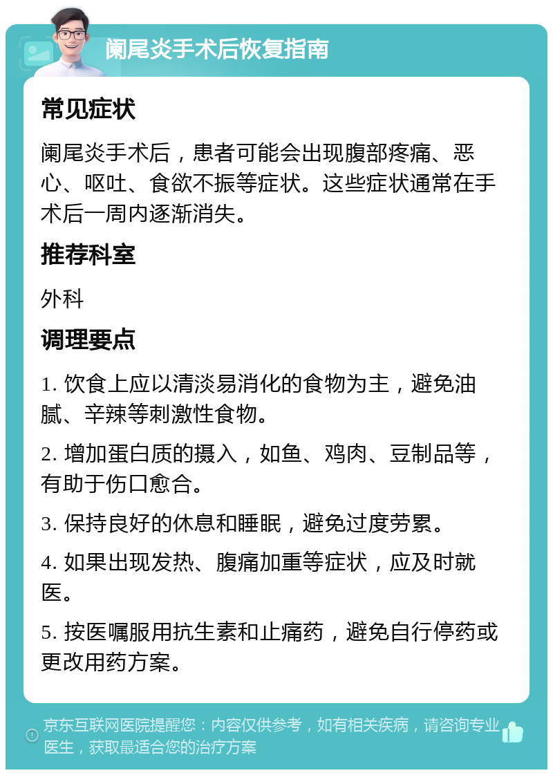 阑尾炎手术后恢复指南 常见症状 阑尾炎手术后，患者可能会出现腹部疼痛、恶心、呕吐、食欲不振等症状。这些症状通常在手术后一周内逐渐消失。 推荐科室 外科 调理要点 1. 饮食上应以清淡易消化的食物为主，避免油腻、辛辣等刺激性食物。 2. 增加蛋白质的摄入，如鱼、鸡肉、豆制品等，有助于伤口愈合。 3. 保持良好的休息和睡眠，避免过度劳累。 4. 如果出现发热、腹痛加重等症状，应及时就医。 5. 按医嘱服用抗生素和止痛药，避免自行停药或更改用药方案。