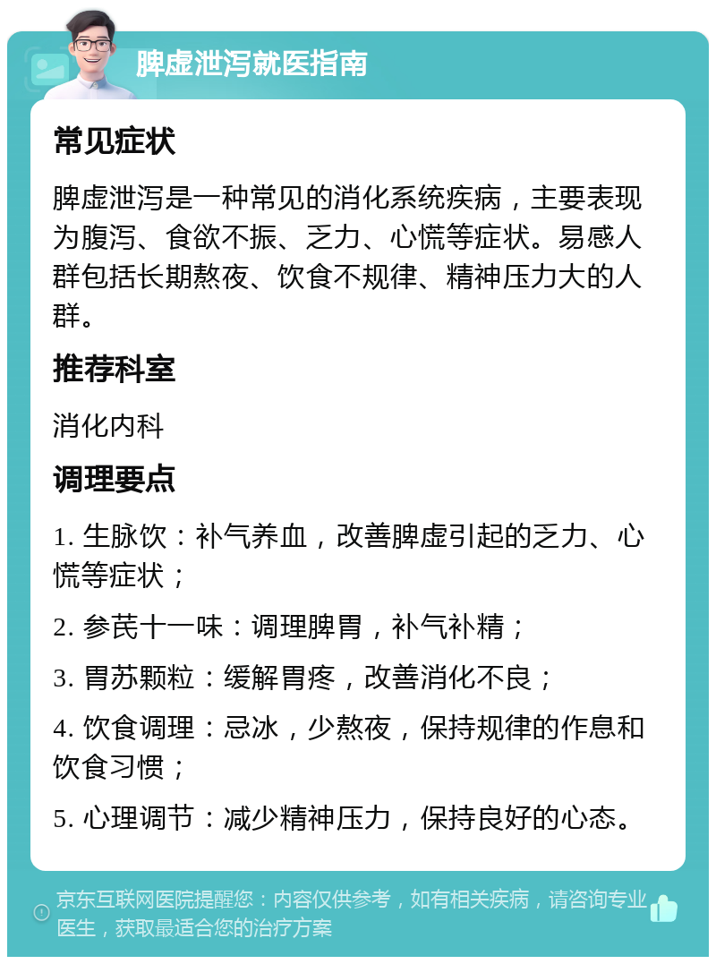 脾虚泄泻就医指南 常见症状 脾虚泄泻是一种常见的消化系统疾病，主要表现为腹泻、食欲不振、乏力、心慌等症状。易感人群包括长期熬夜、饮食不规律、精神压力大的人群。 推荐科室 消化内科 调理要点 1. 生脉饮：补气养血，改善脾虚引起的乏力、心慌等症状； 2. 参芪十一味：调理脾胃，补气补精； 3. 胃苏颗粒：缓解胃疼，改善消化不良； 4. 饮食调理：忌冰，少熬夜，保持规律的作息和饮食习惯； 5. 心理调节：减少精神压力，保持良好的心态。