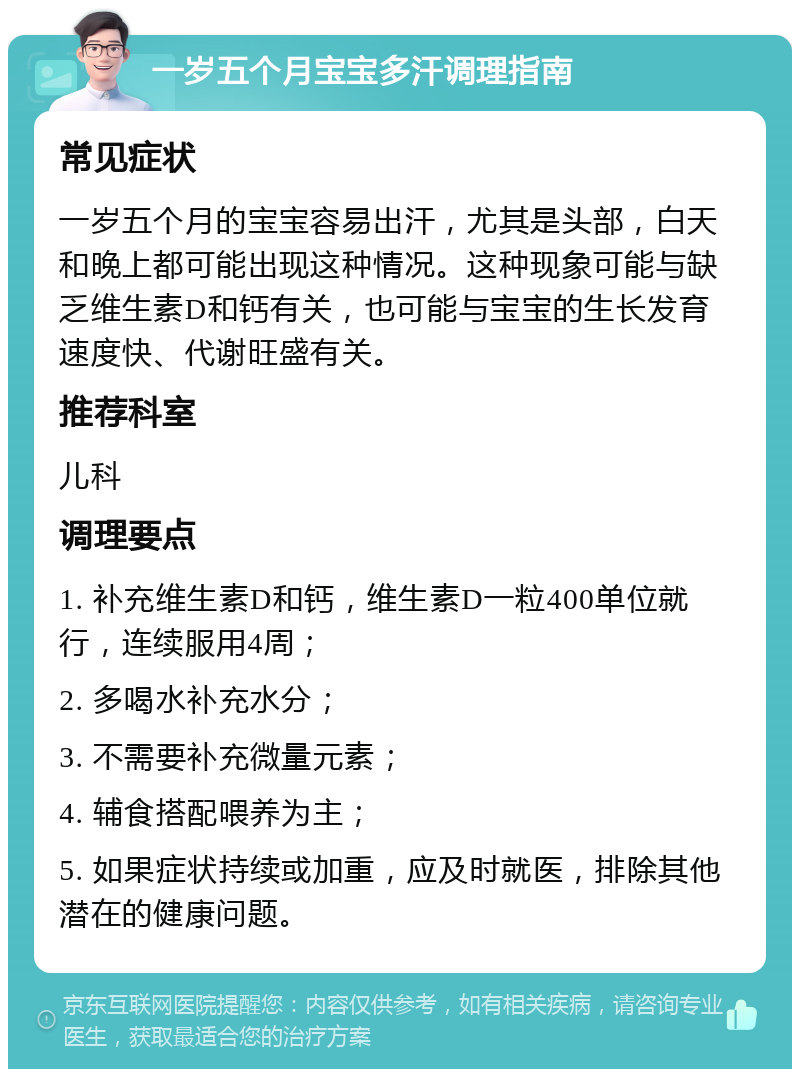 一岁五个月宝宝多汗调理指南 常见症状 一岁五个月的宝宝容易出汗，尤其是头部，白天和晚上都可能出现这种情况。这种现象可能与缺乏维生素D和钙有关，也可能与宝宝的生长发育速度快、代谢旺盛有关。 推荐科室 儿科 调理要点 1. 补充维生素D和钙，维生素D一粒400单位就行，连续服用4周； 2. 多喝水补充水分； 3. 不需要补充微量元素； 4. 辅食搭配喂养为主； 5. 如果症状持续或加重，应及时就医，排除其他潜在的健康问题。