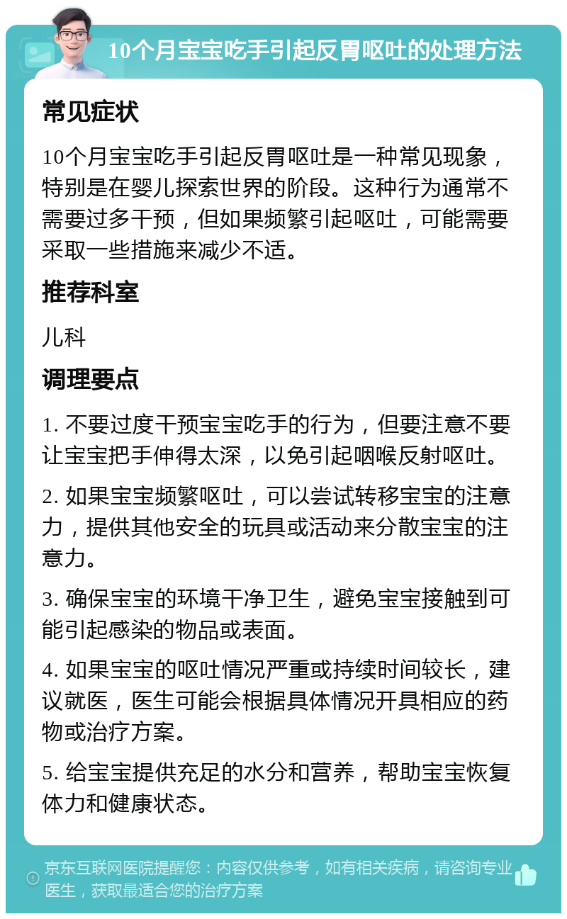 10个月宝宝吃手引起反胃呕吐的处理方法 常见症状 10个月宝宝吃手引起反胃呕吐是一种常见现象，特别是在婴儿探索世界的阶段。这种行为通常不需要过多干预，但如果频繁引起呕吐，可能需要采取一些措施来减少不适。 推荐科室 儿科 调理要点 1. 不要过度干预宝宝吃手的行为，但要注意不要让宝宝把手伸得太深，以免引起咽喉反射呕吐。 2. 如果宝宝频繁呕吐，可以尝试转移宝宝的注意力，提供其他安全的玩具或活动来分散宝宝的注意力。 3. 确保宝宝的环境干净卫生，避免宝宝接触到可能引起感染的物品或表面。 4. 如果宝宝的呕吐情况严重或持续时间较长，建议就医，医生可能会根据具体情况开具相应的药物或治疗方案。 5. 给宝宝提供充足的水分和营养，帮助宝宝恢复体力和健康状态。