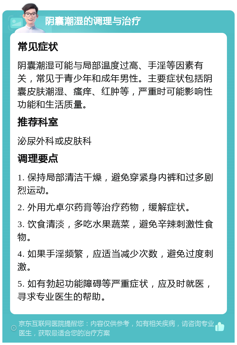 阴囊潮湿的调理与治疗 常见症状 阴囊潮湿可能与局部温度过高、手淫等因素有关，常见于青少年和成年男性。主要症状包括阴囊皮肤潮湿、瘙痒、红肿等，严重时可能影响性功能和生活质量。 推荐科室 泌尿外科或皮肤科 调理要点 1. 保持局部清洁干燥，避免穿紧身内裤和过多剧烈运动。 2. 外用尤卓尔药膏等治疗药物，缓解症状。 3. 饮食清淡，多吃水果蔬菜，避免辛辣刺激性食物。 4. 如果手淫频繁，应适当减少次数，避免过度刺激。 5. 如有勃起功能障碍等严重症状，应及时就医，寻求专业医生的帮助。