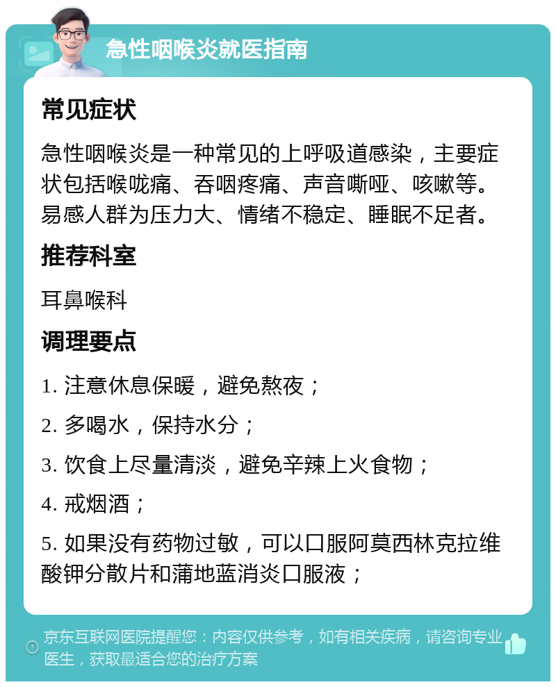 急性咽喉炎就医指南 常见症状 急性咽喉炎是一种常见的上呼吸道感染，主要症状包括喉咙痛、吞咽疼痛、声音嘶哑、咳嗽等。易感人群为压力大、情绪不稳定、睡眠不足者。 推荐科室 耳鼻喉科 调理要点 1. 注意休息保暖，避免熬夜； 2. 多喝水，保持水分； 3. 饮食上尽量清淡，避免辛辣上火食物； 4. 戒烟酒； 5. 如果没有药物过敏，可以口服阿莫西林克拉维酸钾分散片和蒲地蓝消炎口服液；