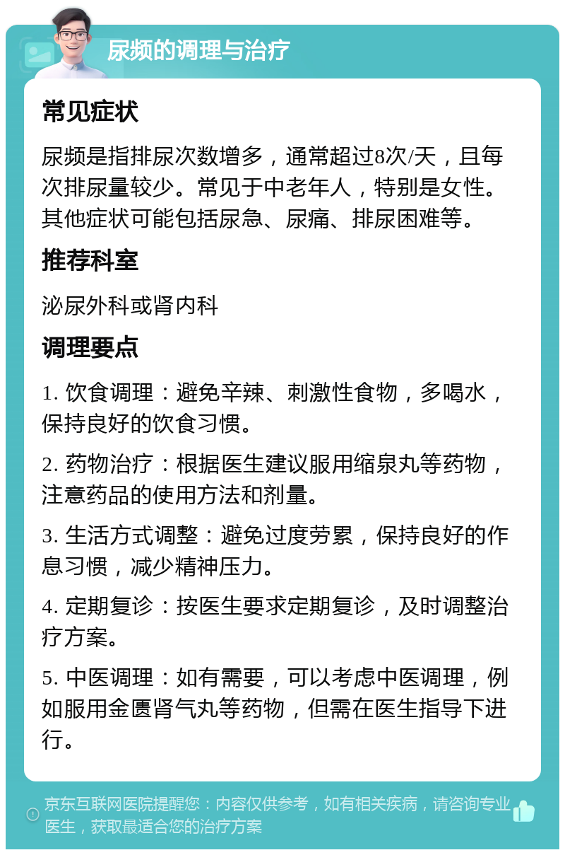 尿频的调理与治疗 常见症状 尿频是指排尿次数增多，通常超过8次/天，且每次排尿量较少。常见于中老年人，特别是女性。其他症状可能包括尿急、尿痛、排尿困难等。 推荐科室 泌尿外科或肾内科 调理要点 1. 饮食调理：避免辛辣、刺激性食物，多喝水，保持良好的饮食习惯。 2. 药物治疗：根据医生建议服用缩泉丸等药物，注意药品的使用方法和剂量。 3. 生活方式调整：避免过度劳累，保持良好的作息习惯，减少精神压力。 4. 定期复诊：按医生要求定期复诊，及时调整治疗方案。 5. 中医调理：如有需要，可以考虑中医调理，例如服用金匮肾气丸等药物，但需在医生指导下进行。