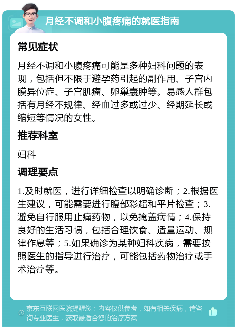 月经不调和小腹疼痛的就医指南 常见症状 月经不调和小腹疼痛可能是多种妇科问题的表现，包括但不限于避孕药引起的副作用、子宫内膜异位症、子宫肌瘤、卵巢囊肿等。易感人群包括有月经不规律、经血过多或过少、经期延长或缩短等情况的女性。 推荐科室 妇科 调理要点 1.及时就医，进行详细检查以明确诊断；2.根据医生建议，可能需要进行腹部彩超和平片检查；3.避免自行服用止痛药物，以免掩盖病情；4.保持良好的生活习惯，包括合理饮食、适量运动、规律作息等；5.如果确诊为某种妇科疾病，需要按照医生的指导进行治疗，可能包括药物治疗或手术治疗等。