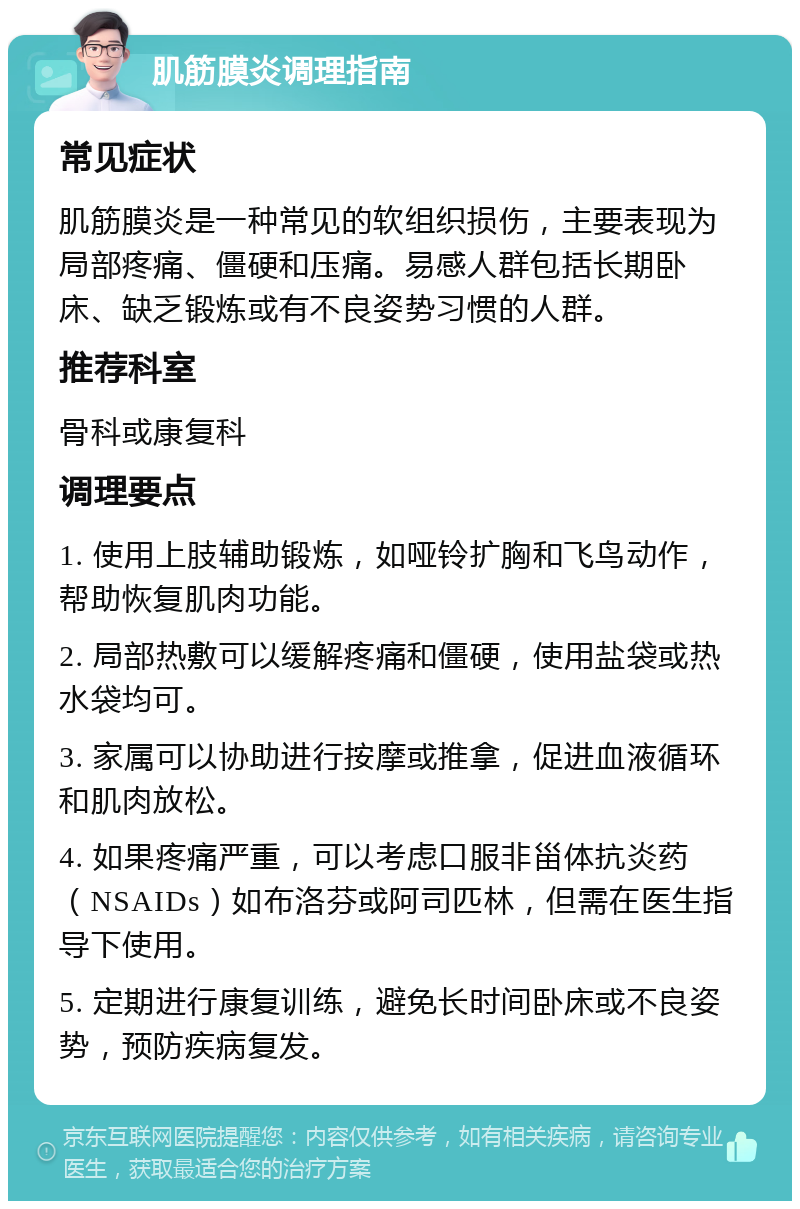 肌筋膜炎调理指南 常见症状 肌筋膜炎是一种常见的软组织损伤，主要表现为局部疼痛、僵硬和压痛。易感人群包括长期卧床、缺乏锻炼或有不良姿势习惯的人群。 推荐科室 骨科或康复科 调理要点 1. 使用上肢辅助锻炼，如哑铃扩胸和飞鸟动作，帮助恢复肌肉功能。 2. 局部热敷可以缓解疼痛和僵硬，使用盐袋或热水袋均可。 3. 家属可以协助进行按摩或推拿，促进血液循环和肌肉放松。 4. 如果疼痛严重，可以考虑口服非甾体抗炎药（NSAIDs）如布洛芬或阿司匹林，但需在医生指导下使用。 5. 定期进行康复训练，避免长时间卧床或不良姿势，预防疾病复发。