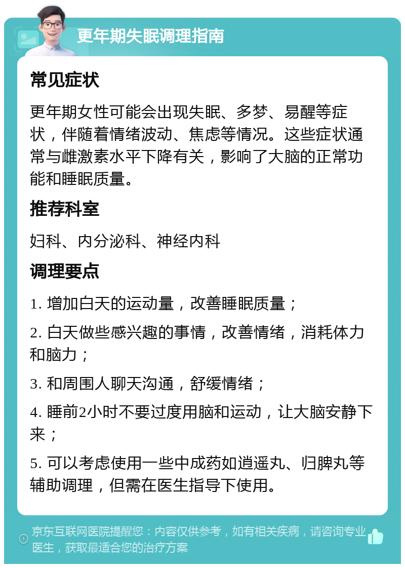 更年期失眠调理指南 常见症状 更年期女性可能会出现失眠、多梦、易醒等症状，伴随着情绪波动、焦虑等情况。这些症状通常与雌激素水平下降有关，影响了大脑的正常功能和睡眠质量。 推荐科室 妇科、内分泌科、神经内科 调理要点 1. 增加白天的运动量，改善睡眠质量； 2. 白天做些感兴趣的事情，改善情绪，消耗体力和脑力； 3. 和周围人聊天沟通，舒缓情绪； 4. 睡前2小时不要过度用脑和运动，让大脑安静下来； 5. 可以考虑使用一些中成药如逍遥丸、归脾丸等辅助调理，但需在医生指导下使用。