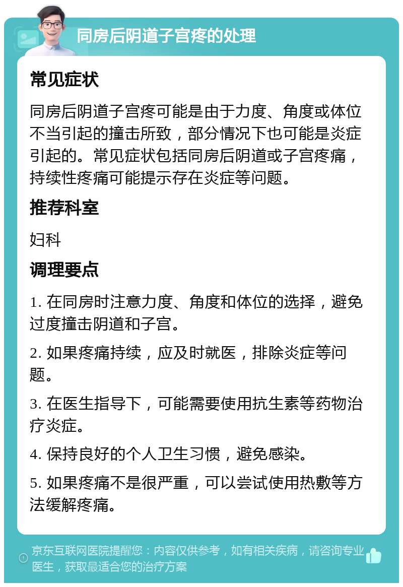 同房后阴道子宫疼的处理 常见症状 同房后阴道子宫疼可能是由于力度、角度或体位不当引起的撞击所致，部分情况下也可能是炎症引起的。常见症状包括同房后阴道或子宫疼痛，持续性疼痛可能提示存在炎症等问题。 推荐科室 妇科 调理要点 1. 在同房时注意力度、角度和体位的选择，避免过度撞击阴道和子宫。 2. 如果疼痛持续，应及时就医，排除炎症等问题。 3. 在医生指导下，可能需要使用抗生素等药物治疗炎症。 4. 保持良好的个人卫生习惯，避免感染。 5. 如果疼痛不是很严重，可以尝试使用热敷等方法缓解疼痛。