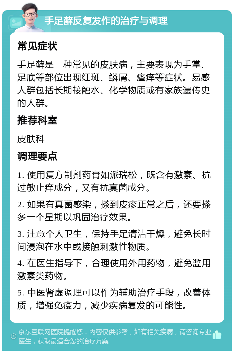 手足藓反复发作的治疗与调理 常见症状 手足藓是一种常见的皮肤病，主要表现为手掌、足底等部位出现红斑、鳞屑、瘙痒等症状。易感人群包括长期接触水、化学物质或有家族遗传史的人群。 推荐科室 皮肤科 调理要点 1. 使用复方制剂药膏如派瑞松，既含有激素、抗过敏止痒成分，又有抗真菌成分。 2. 如果有真菌感染，搽到皮疹正常之后，还要搽多一个星期以巩固治疗效果。 3. 注意个人卫生，保持手足清洁干燥，避免长时间浸泡在水中或接触刺激性物质。 4. 在医生指导下，合理使用外用药物，避免滥用激素类药物。 5. 中医肾虚调理可以作为辅助治疗手段，改善体质，增强免疫力，减少疾病复发的可能性。