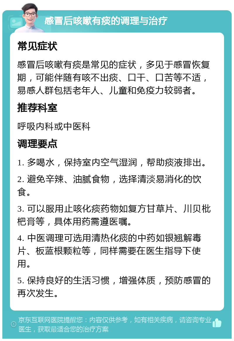 感冒后咳嗽有痰的调理与治疗 常见症状 感冒后咳嗽有痰是常见的症状，多见于感冒恢复期，可能伴随有咳不出痰、口干、口苦等不适，易感人群包括老年人、儿童和免疫力较弱者。 推荐科室 呼吸内科或中医科 调理要点 1. 多喝水，保持室内空气湿润，帮助痰液排出。 2. 避免辛辣、油腻食物，选择清淡易消化的饮食。 3. 可以服用止咳化痰药物如复方甘草片、川贝枇杷膏等，具体用药需遵医嘱。 4. 中医调理可选用清热化痰的中药如银翘解毒片、板蓝根颗粒等，同样需要在医生指导下使用。 5. 保持良好的生活习惯，增强体质，预防感冒的再次发生。