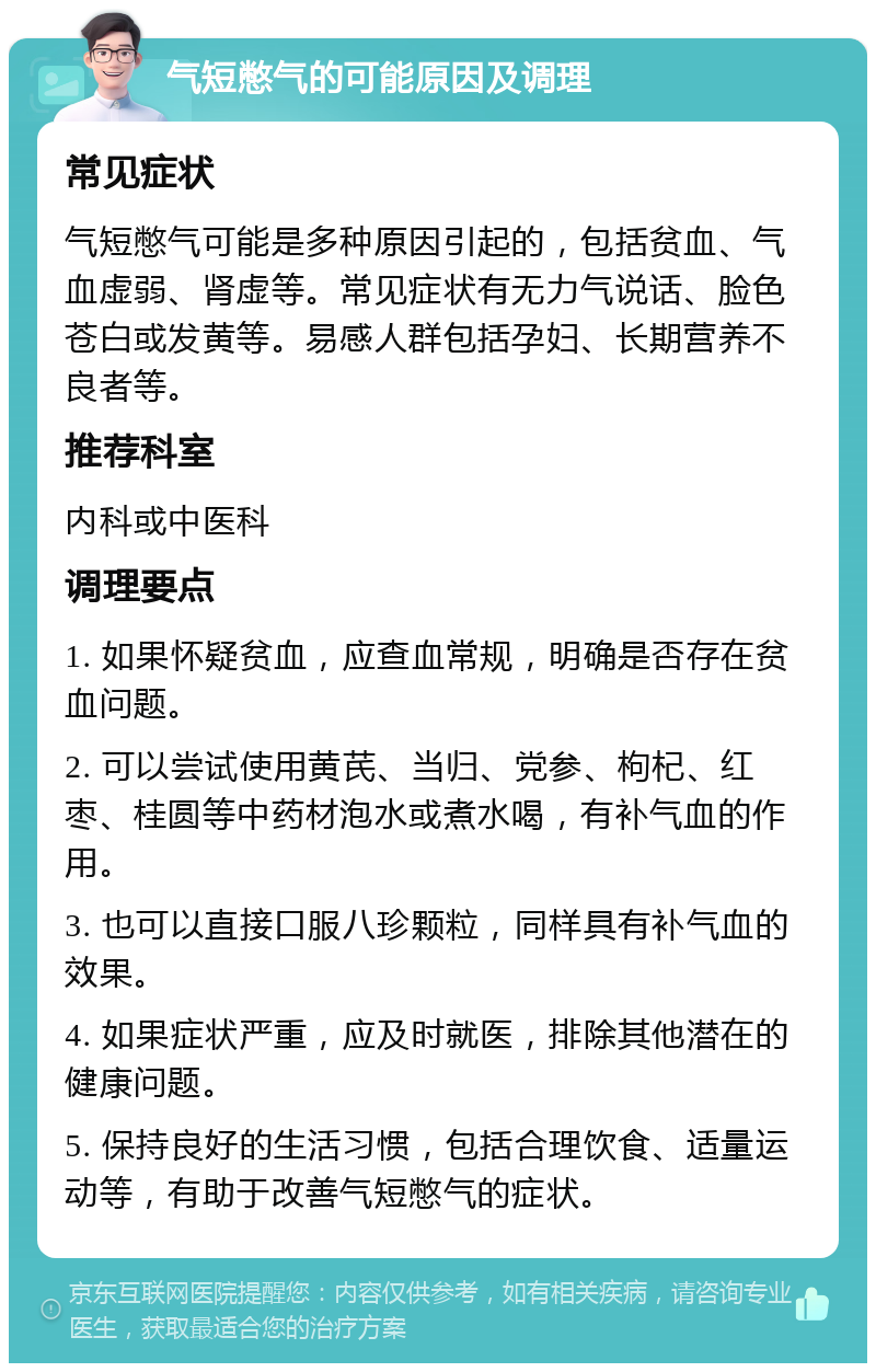 气短憋气的可能原因及调理 常见症状 气短憋气可能是多种原因引起的，包括贫血、气血虚弱、肾虚等。常见症状有无力气说话、脸色苍白或发黄等。易感人群包括孕妇、长期营养不良者等。 推荐科室 内科或中医科 调理要点 1. 如果怀疑贫血，应查血常规，明确是否存在贫血问题。 2. 可以尝试使用黄芪、当归、党参、枸杞、红枣、桂圆等中药材泡水或煮水喝，有补气血的作用。 3. 也可以直接口服八珍颗粒，同样具有补气血的效果。 4. 如果症状严重，应及时就医，排除其他潜在的健康问题。 5. 保持良好的生活习惯，包括合理饮食、适量运动等，有助于改善气短憋气的症状。