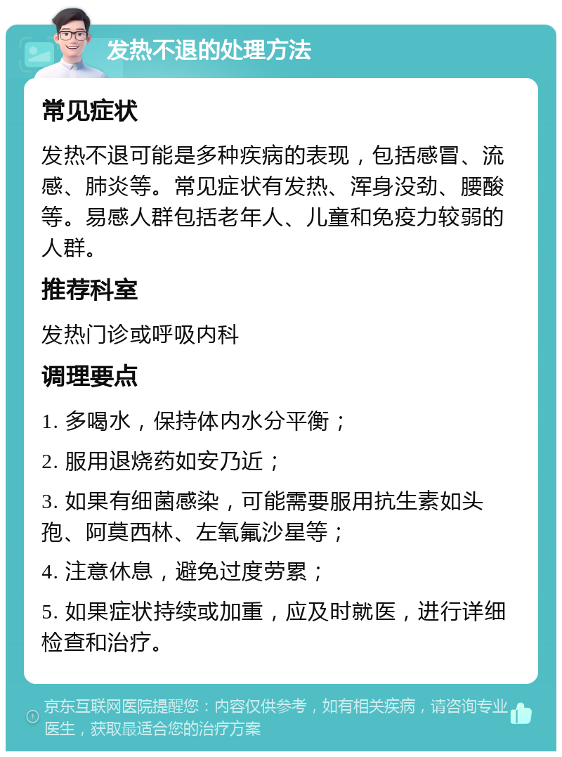 发热不退的处理方法 常见症状 发热不退可能是多种疾病的表现，包括感冒、流感、肺炎等。常见症状有发热、浑身没劲、腰酸等。易感人群包括老年人、儿童和免疫力较弱的人群。 推荐科室 发热门诊或呼吸内科 调理要点 1. 多喝水，保持体内水分平衡； 2. 服用退烧药如安乃近； 3. 如果有细菌感染，可能需要服用抗生素如头孢、阿莫西林、左氧氟沙星等； 4. 注意休息，避免过度劳累； 5. 如果症状持续或加重，应及时就医，进行详细检查和治疗。