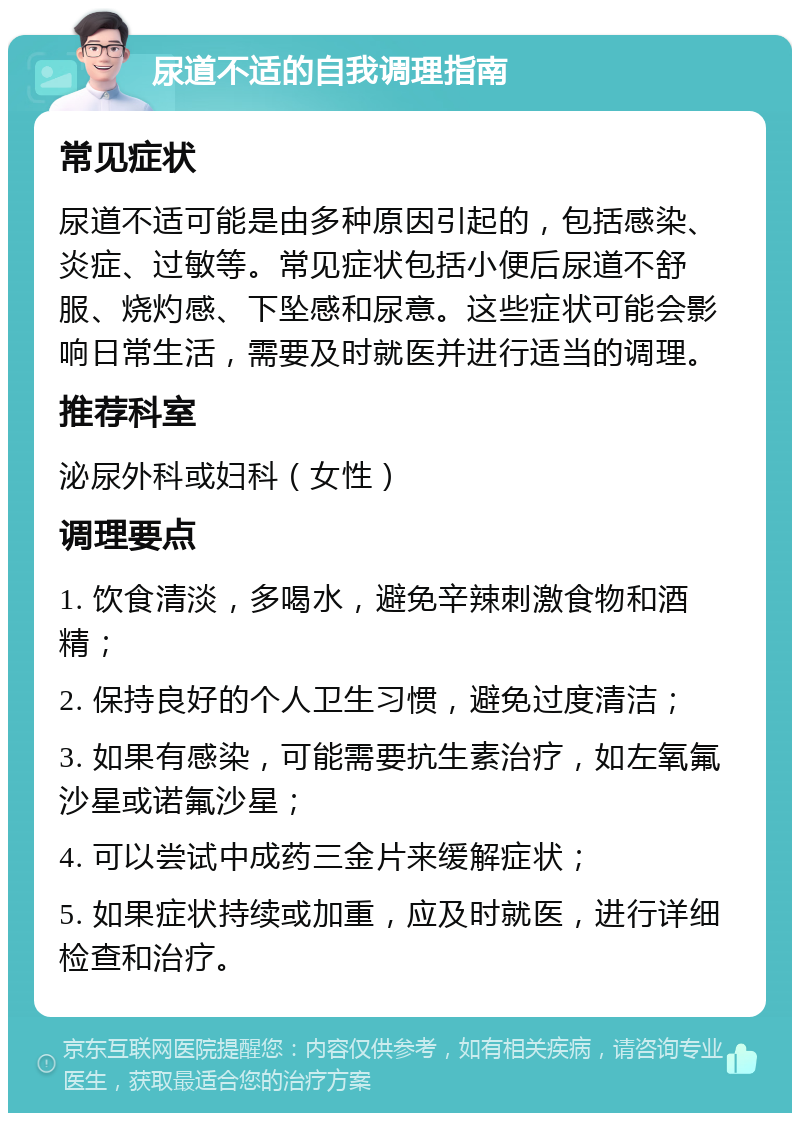 尿道不适的自我调理指南 常见症状 尿道不适可能是由多种原因引起的，包括感染、炎症、过敏等。常见症状包括小便后尿道不舒服、烧灼感、下坠感和尿意。这些症状可能会影响日常生活，需要及时就医并进行适当的调理。 推荐科室 泌尿外科或妇科（女性） 调理要点 1. 饮食清淡，多喝水，避免辛辣刺激食物和酒精； 2. 保持良好的个人卫生习惯，避免过度清洁； 3. 如果有感染，可能需要抗生素治疗，如左氧氟沙星或诺氟沙星； 4. 可以尝试中成药三金片来缓解症状； 5. 如果症状持续或加重，应及时就医，进行详细检查和治疗。