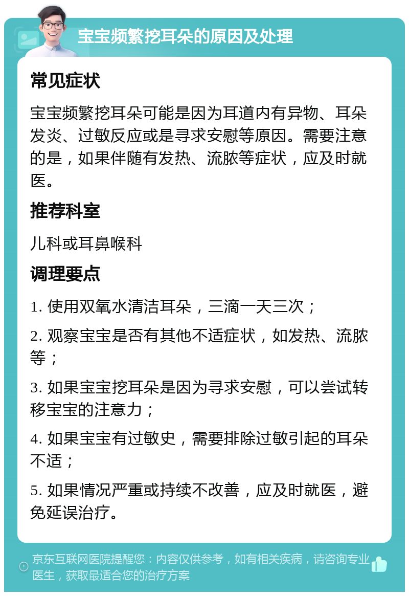 宝宝频繁挖耳朵的原因及处理 常见症状 宝宝频繁挖耳朵可能是因为耳道内有异物、耳朵发炎、过敏反应或是寻求安慰等原因。需要注意的是，如果伴随有发热、流脓等症状，应及时就医。 推荐科室 儿科或耳鼻喉科 调理要点 1. 使用双氧水清洁耳朵，三滴一天三次； 2. 观察宝宝是否有其他不适症状，如发热、流脓等； 3. 如果宝宝挖耳朵是因为寻求安慰，可以尝试转移宝宝的注意力； 4. 如果宝宝有过敏史，需要排除过敏引起的耳朵不适； 5. 如果情况严重或持续不改善，应及时就医，避免延误治疗。