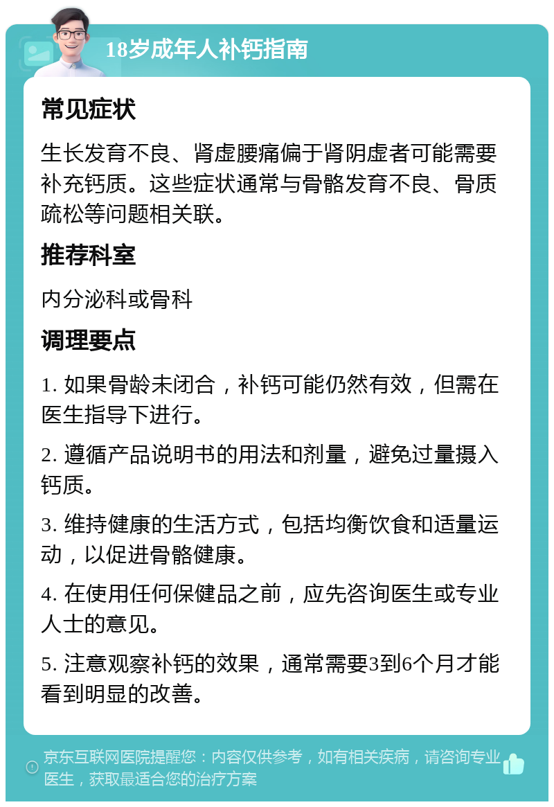 18岁成年人补钙指南 常见症状 生长发育不良、肾虚腰痛偏于肾阴虚者可能需要补充钙质。这些症状通常与骨骼发育不良、骨质疏松等问题相关联。 推荐科室 内分泌科或骨科 调理要点 1. 如果骨龄未闭合，补钙可能仍然有效，但需在医生指导下进行。 2. 遵循产品说明书的用法和剂量，避免过量摄入钙质。 3. 维持健康的生活方式，包括均衡饮食和适量运动，以促进骨骼健康。 4. 在使用任何保健品之前，应先咨询医生或专业人士的意见。 5. 注意观察补钙的效果，通常需要3到6个月才能看到明显的改善。