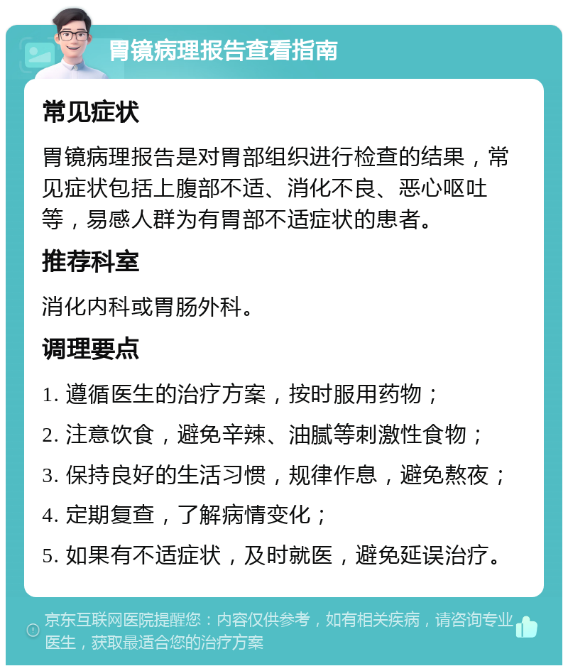 胃镜病理报告查看指南 常见症状 胃镜病理报告是对胃部组织进行检查的结果，常见症状包括上腹部不适、消化不良、恶心呕吐等，易感人群为有胃部不适症状的患者。 推荐科室 消化内科或胃肠外科。 调理要点 1. 遵循医生的治疗方案，按时服用药物； 2. 注意饮食，避免辛辣、油腻等刺激性食物； 3. 保持良好的生活习惯，规律作息，避免熬夜； 4. 定期复查，了解病情变化； 5. 如果有不适症状，及时就医，避免延误治疗。